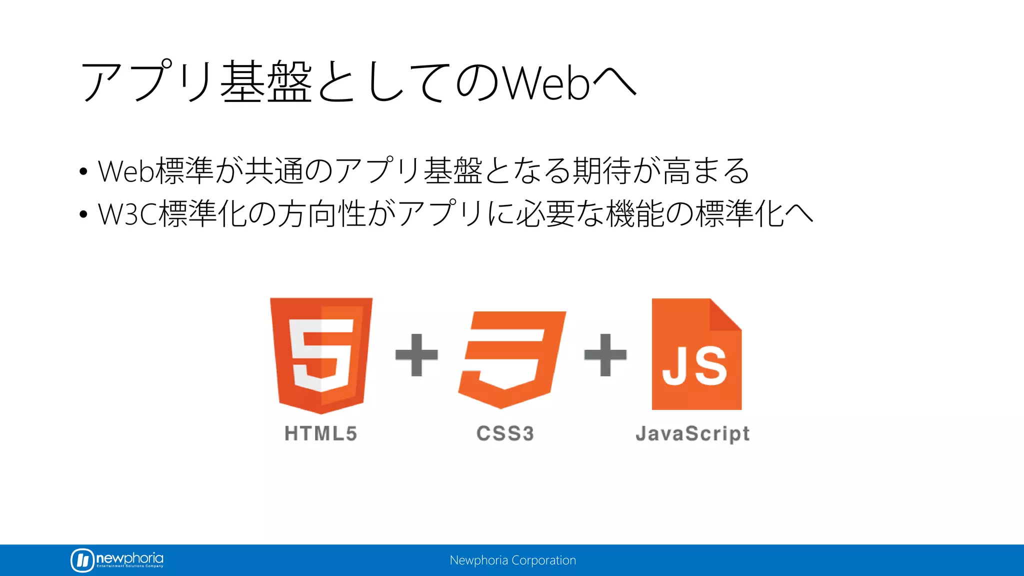 Newphoria Corporation
アプリ基盤としてのWebへ
• Web標準が共通のアプリ基盤となる期待が高まる
• W3C標準化の方向性がアプリに必要な機能の標準化へ
 
