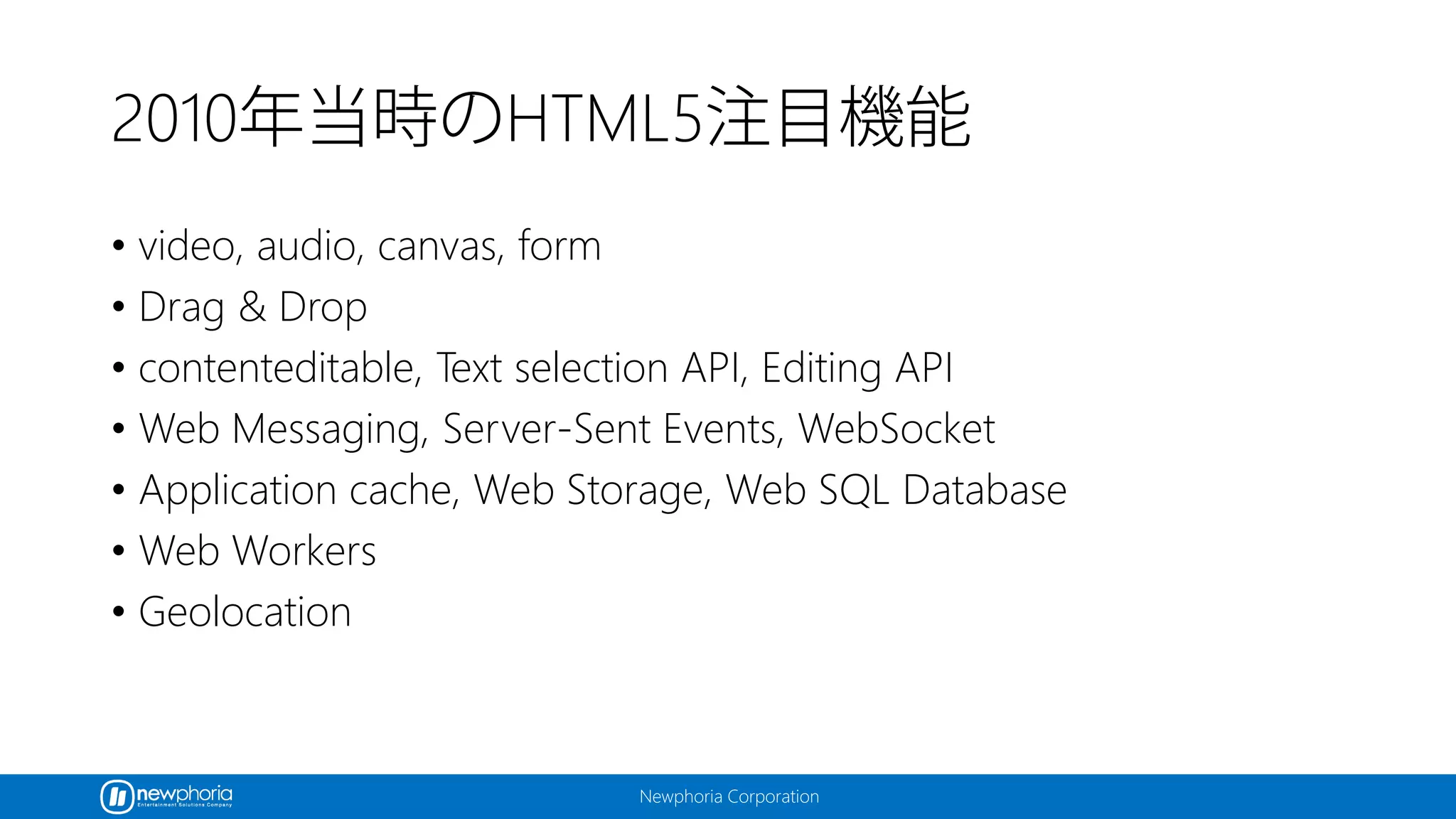 Newphoria Corporation
2010年当時のHTML5注目機能
• video, audio, canvas, form
• Drag & Drop
• contenteditable, Text selection API, Editing API
• Web Messaging, Server-Sent Events, WebSocket
• Application cache, Web Storage, Web SQL Database
• Web Workers
• Geolocation
 