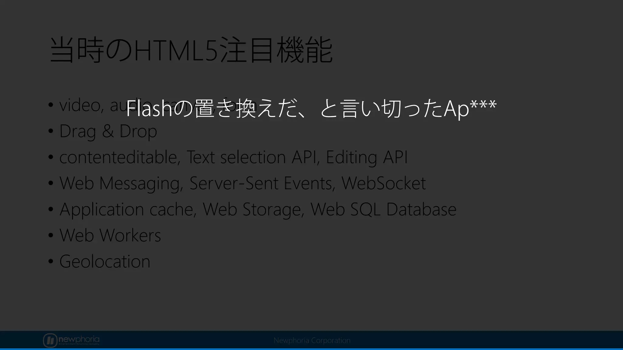 Newphoria Corporation
当時のHTML5注目機能
• video, audio, canvas, form
• Drag & Drop
• contenteditable, Text selection API, Editing API
• Web Messaging, Server-Sent Events, WebSocket
• Application cache, Web Storage, Web SQL Database
• Web Workers
• Geolocation
Flashの置き換えだ、と言い切ったAp***
 