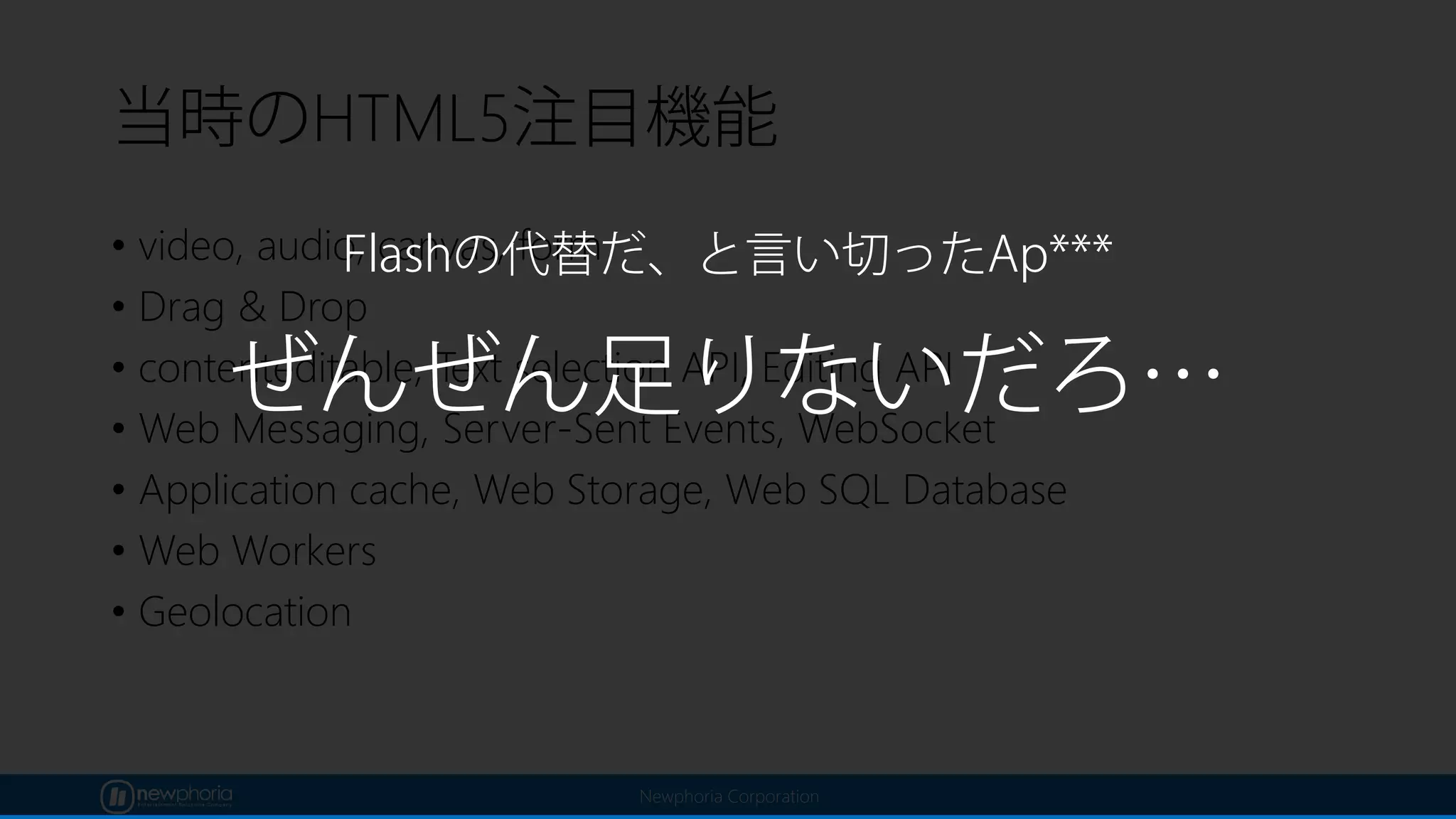 Newphoria Corporation
当時のHTML5注目機能
• video, audio, canvas, form
• Drag & Drop
• contenteditable, Text selection API, Editing API
• Web Messaging, Server-Sent Events, WebSocket
• Application cache, Web Storage, Web SQL Database
• Web Workers
• Geolocation
ぜんぜん足りないだろ…
Flashの代替だ、と言い切ったAp***
 