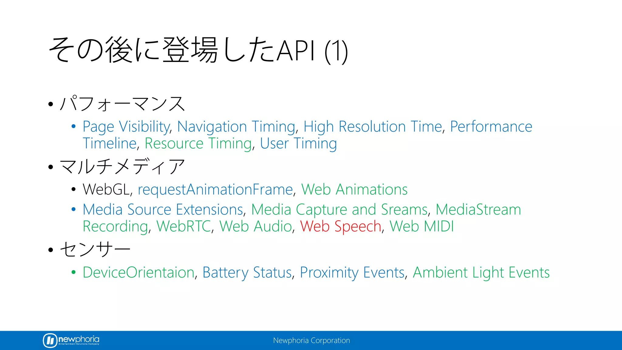 Newphoria Corporation
その後に登場したAPI (1)
• パフォーマンス
• Page Visibility, Navigation Timing, High Resolution Time, Performance
Timeline, Resource Timing, User Timing
• マルチメディア
• WebGL, requestAnimationFrame, Web Animations
• Media Source Extensions, Media Capture and Sreams, MediaStream
Recording, WebRTC, Web Audio, Web Speech, Web MIDI
• センサー
• DeviceOrientaion, Battery Status, Proximity Events, Ambient Light Events
 
