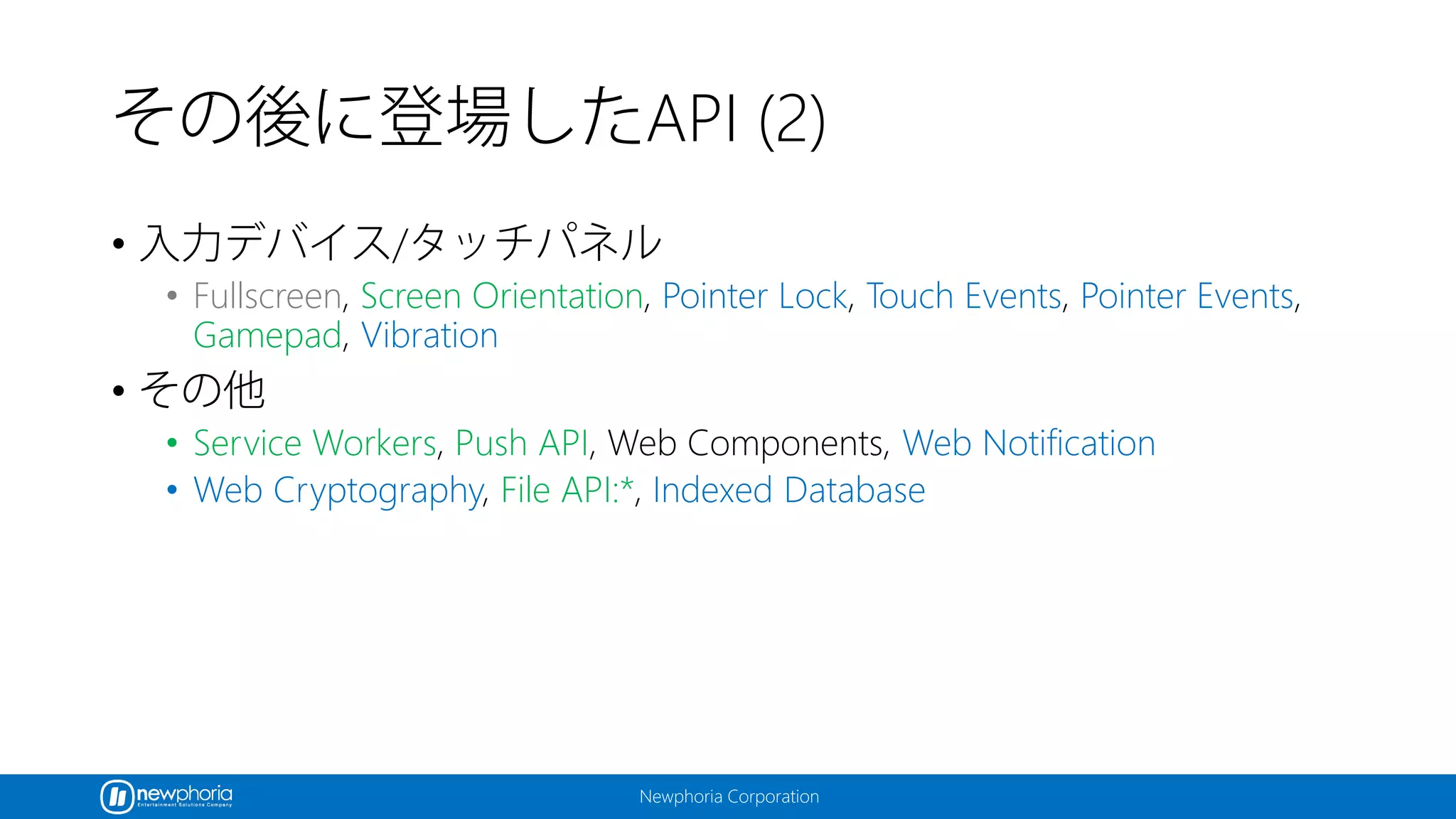 Newphoria Corporation
その後に登場したAPI (2)
• 入力デバイス/タッチパネル
• Fullscreen, Screen Orientation, Pointer Lock, Touch Events, Pointer Events,
Gamepad, Vibration
• その他
• Service Workers, Push API, Web Components, Web Notification
• Web Cryptography, File API:*, Indexed Database
 