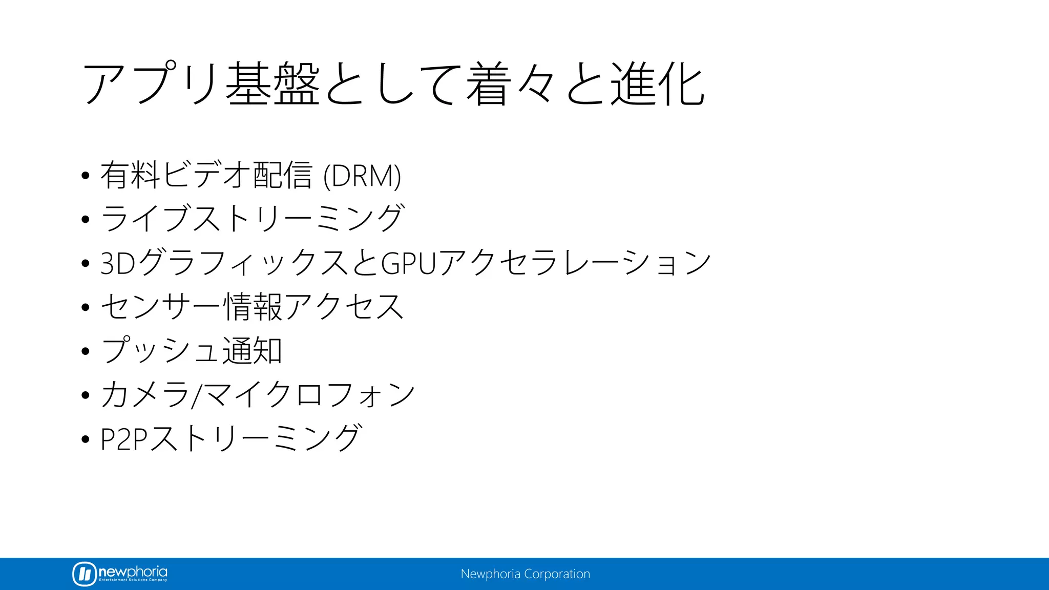 Newphoria Corporation
アプリ基盤として着々と進化
• 有料ビデオ配信 (DRM)
• ライブストリーミング
• 3DグラフィックスとGPUアクセラレーション
• センサー情報アクセス
• プッシュ通知
• カメラ/マイクロフォン
• P2Pストリーミング
 
