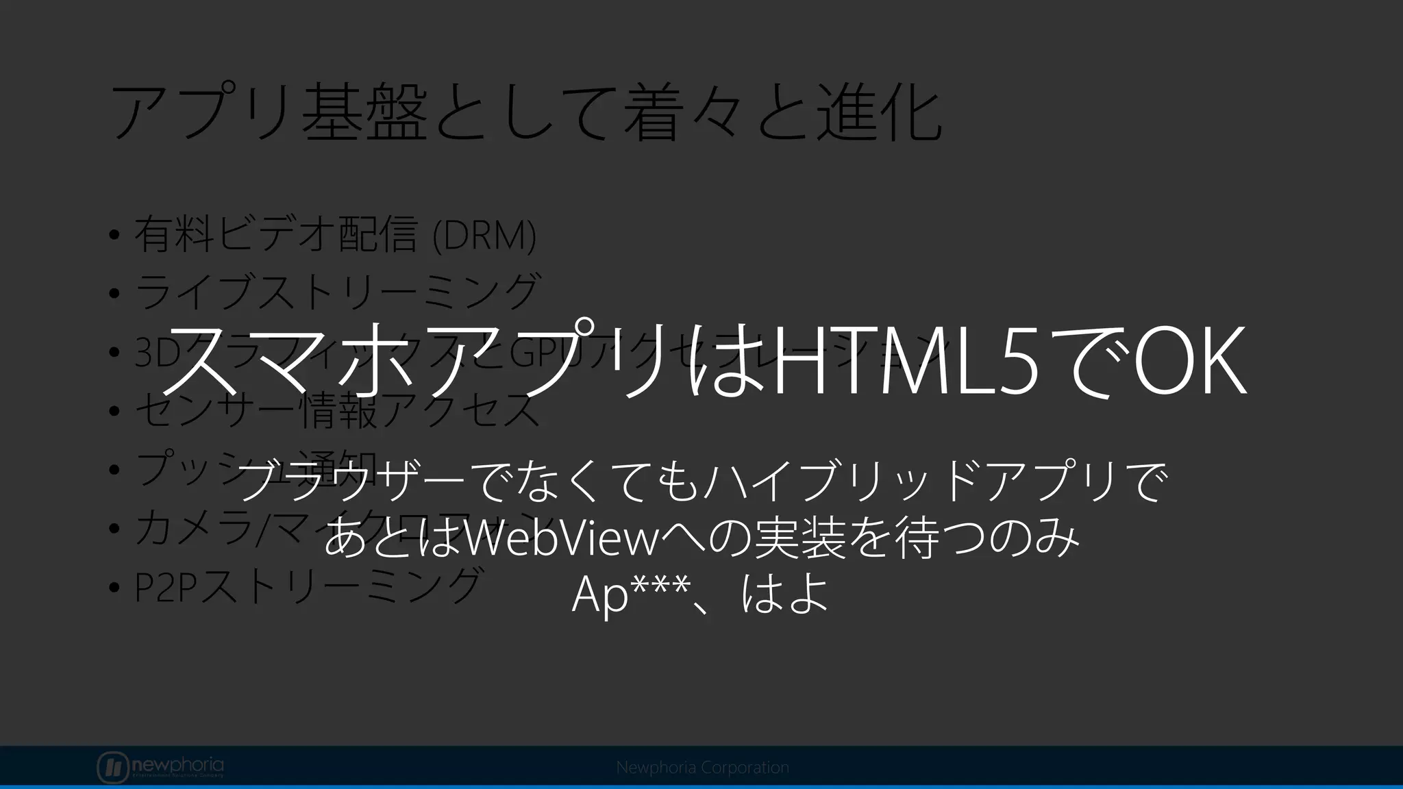 Newphoria Corporation
アプリ基盤として着々と進化
• 有料ビデオ配信 (DRM)
• ライブストリーミング
• 3DグラフィックスとGPUアクセラレーション
• センサー情報アクセス
• プッシュ通知
• カメラ/マイクロフォン
• P2Pストリーミング
スマホアプリはHTML5でOK
ブラウザーでなくてもハイブリッドアプリで
あとはWebViewへの実装を待つのみ
Ap***、はよ
 