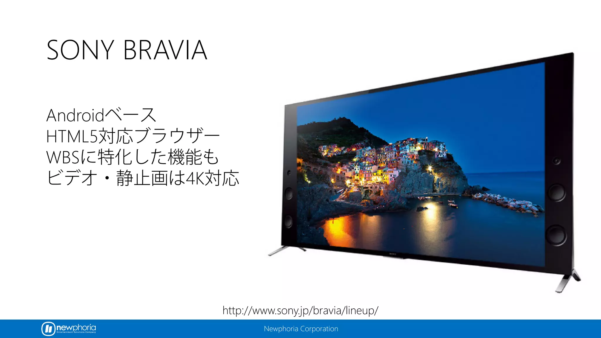 Newphoria Corporation
SONY BRAVIA
Androidベース
HTML5対応ブラウザー
WBSに特化した機能も
ビデオ・静止画は4K対応
http://www.sony.jp/bravia/lineup/
 