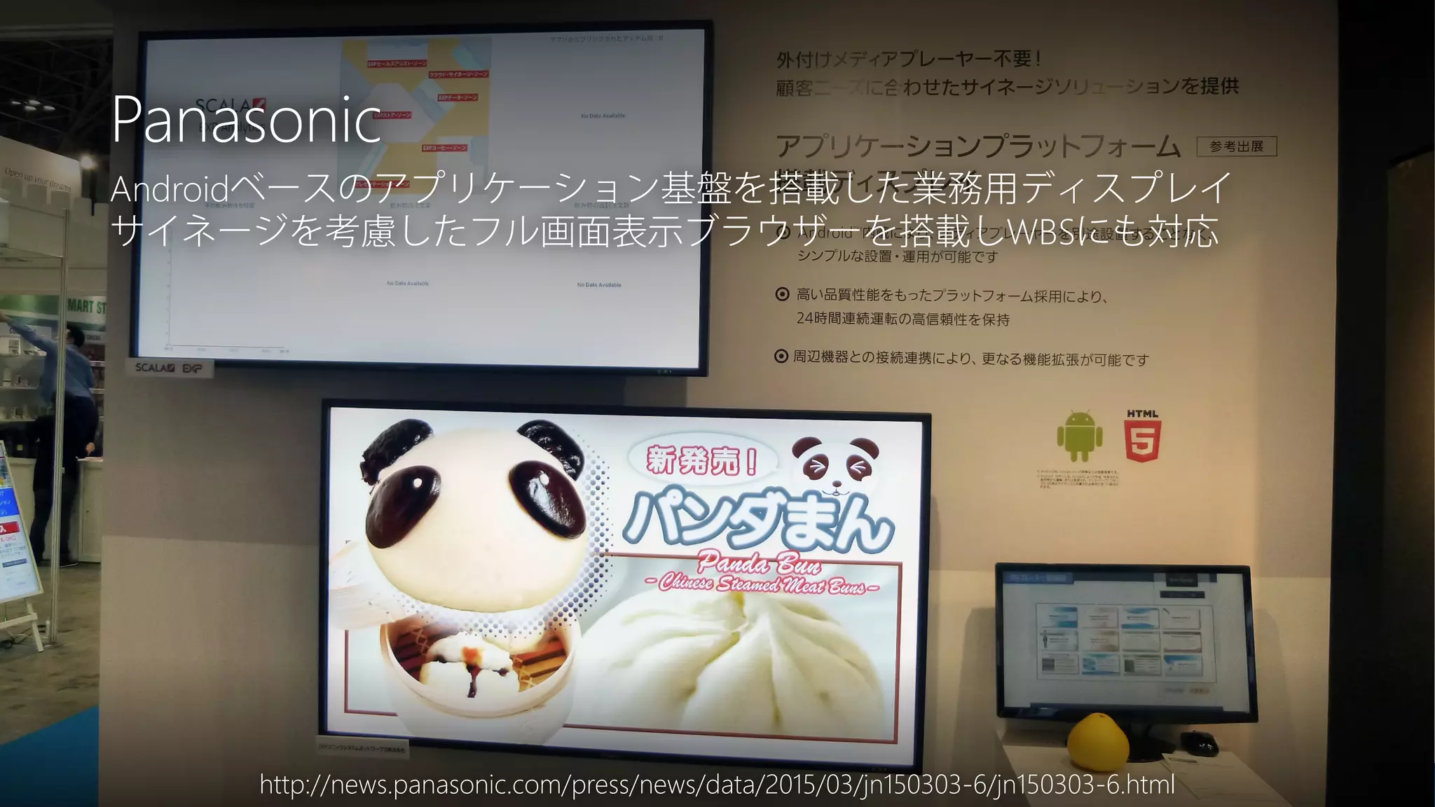 Newphoria Corporation
Panasonic
http://news.panasonic.com/press/news/data/2015/03/jn150303-6/jn150303-6.html
Androidベースのアプリケーション基盤を搭載した業務用ディスプレイ
サイネージを考慮したフル画面表示ブラウザーを搭載しWBSにも対応
 
