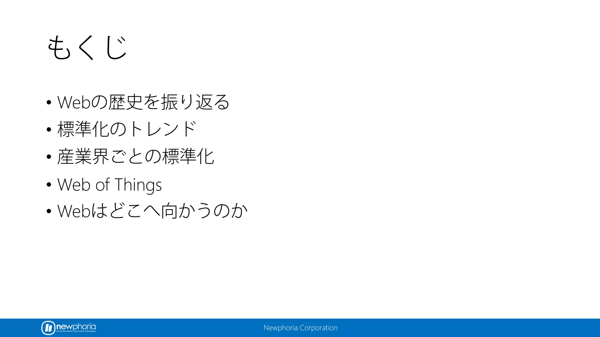 Newphoria Corporation
もくじ
• Webの歴史を振り返る
• 標準化のトレンド
• 産業界ごとの標準化
• Web of Things
• Webはどこへ向かうのか
 