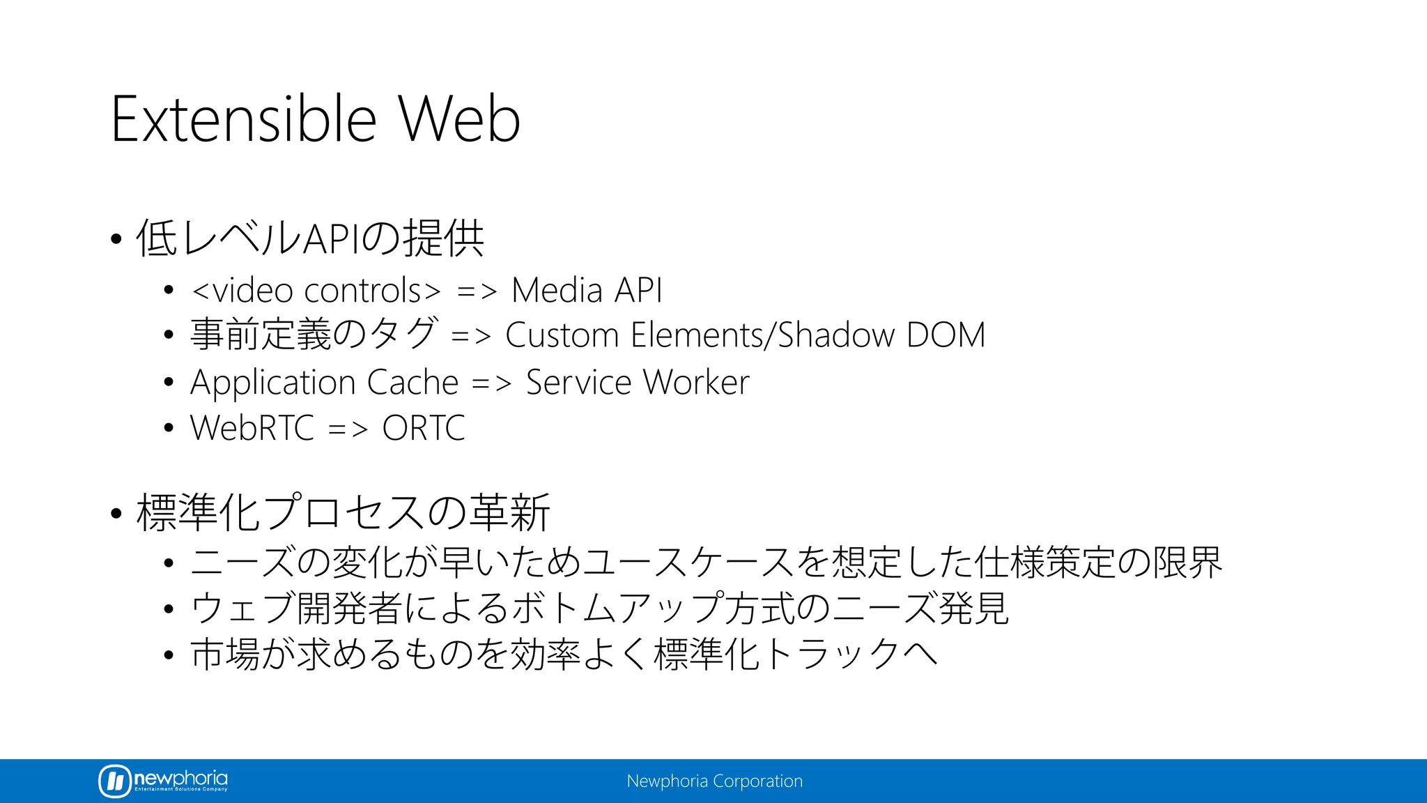 Newphoria Corporation
Extensible Web
• 低レベルAPIの提供
• <video controls> => Media API
• 事前定義のタグ => Custom Elements/Shadow DOM
• Application Cache => Service Worker
• WebRTC => ORTC
• 標準化プロセスの革新
• ニーズの変化が早いためユースケースを想定した仕様策定の限界
• ウェブ開発者によるボトムアップ方式のニーズ発見
• 市場が求めるものを効率よく標準化トラックへ
 