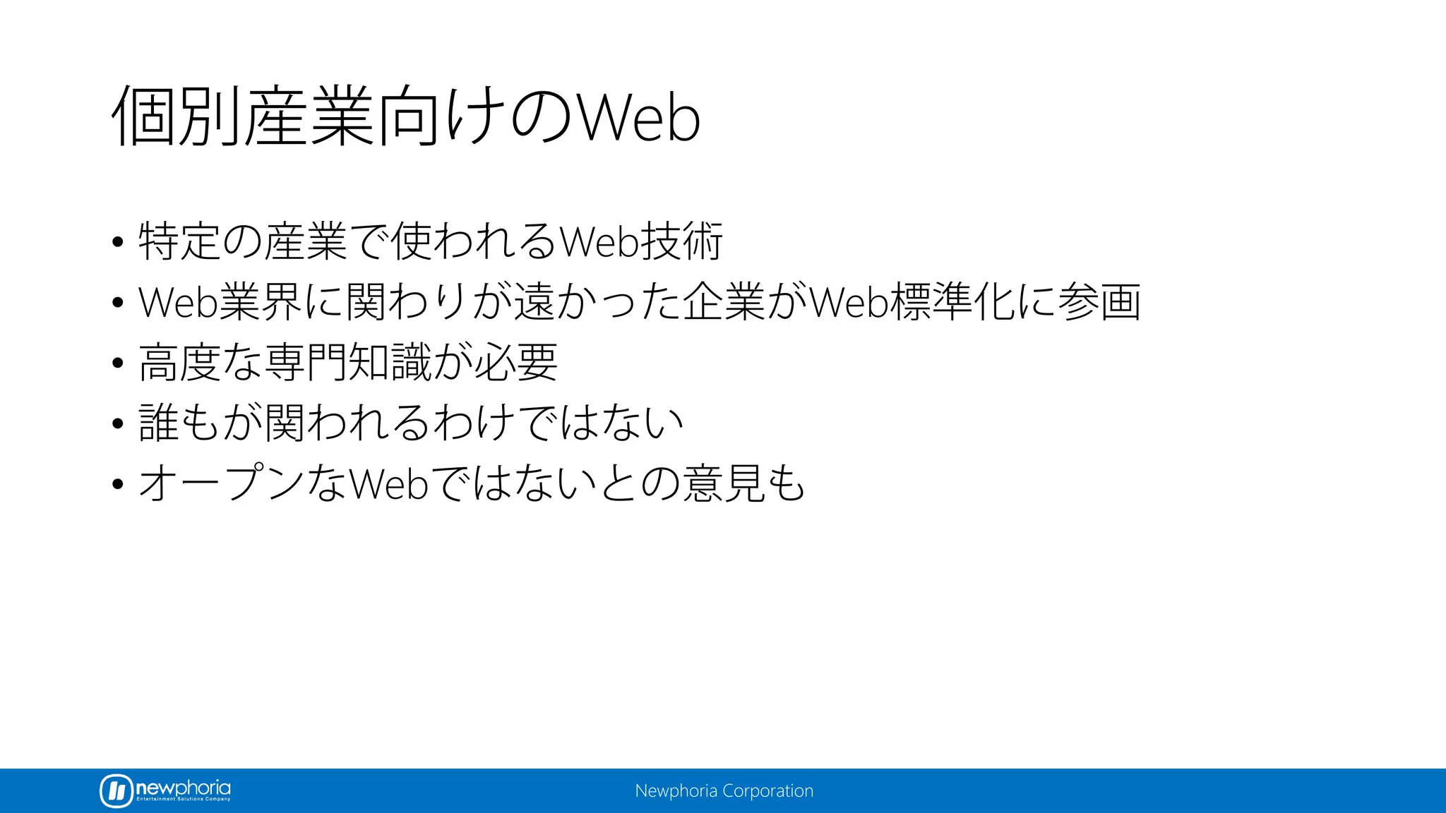 Newphoria Corporation
個別産業向けのWeb
• 特定の産業で使われるWeb技術
• Web業界に関わりが遠かった企業がWeb標準化に参画
• 高度な専門知識が必要
• 誰もが関われるわけではない
• オープンなWebではないとの意見も
 