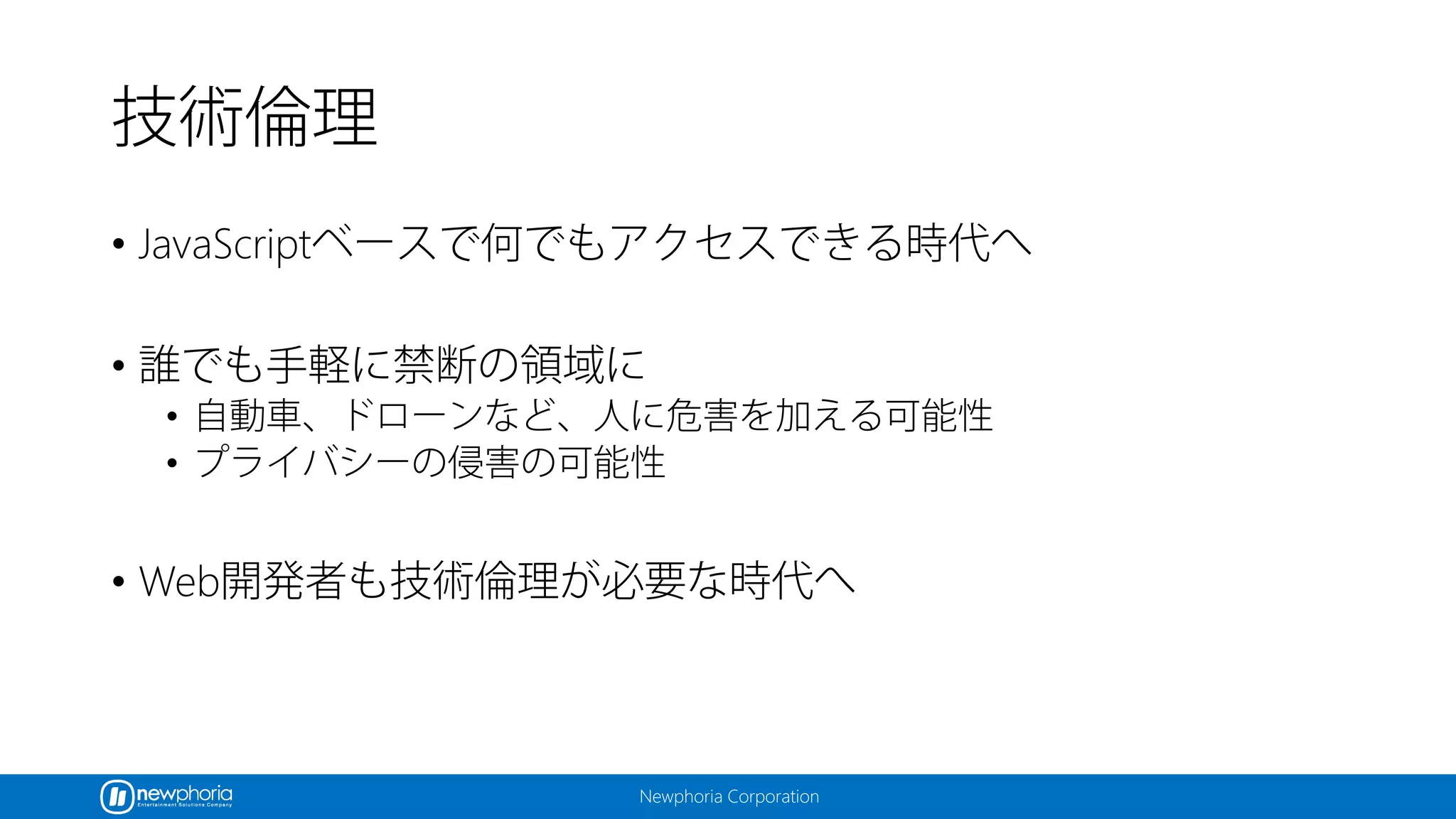 Newphoria Corporation
技術倫理
• JavaScriptベースで何でもアクセスできる時代へ
• 誰でも手軽に禁断の領域に
• 自動車、ドローンなど、人に危害を加える可能性
• プライバシーの侵害の可能性
• Web開発者も技術倫理が必要な時代へ
 