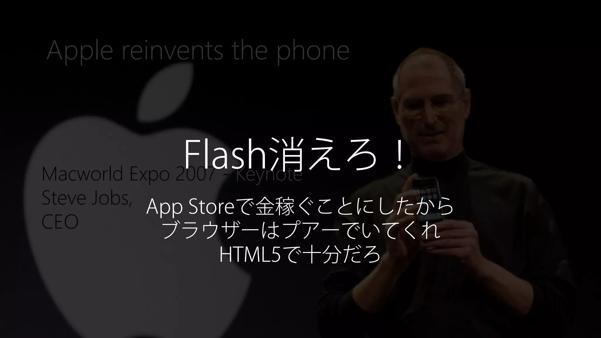 Newphoria Corporation
Apple reinvents the phone
Macworld Expo 2007 - Keynote
Steve Jobs,
CEO
Flash消えろ！
App Storeで金稼ぐことにしたから
ブラウザーはプアーでいてくれ
HTML5で十分だろ
 