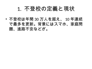1. 不登校の定義と現状
• 不登校は年間 30 万人を超え、 10 年連続
で最多を更新。背景にはスマホ、家庭問
題、進路不安などが。
 