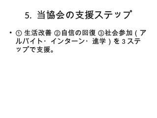 5. 当協会の支援ステップ
• ① 生活改善 ②自信の回復 ③社会参加（ア
ルバイト・インターン・進学）を 3 ステ
ップで支援。
 