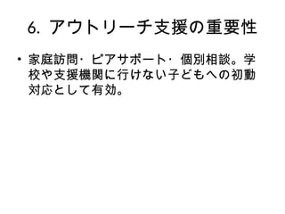 6. アウトリーチ支援の重要性
• 家庭訪問・ピアサポート・個別相談。学
校や支援機関に行けない子どもへの初動
対応として有効。
 