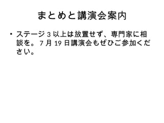 まとめと講演会案内
• ステージ 3 以上は放置せず、専門家に相
談を。 7 月 19 日講演会もぜひご参加くだ
さい。
 
