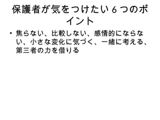 保護者が気をつけたい 6 つのポ
イント
• 焦らない、比較しない、感情的にならな
い、小さな変化に気づく、一緒に考える、
第三者の力を借りる
 