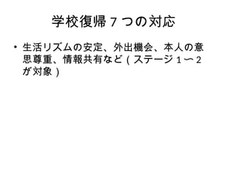 学校復帰 7 つの対応
• 生活リズムの安定、外出機会、本人の意
思尊重、情報共有など（ステージ 1 〜 2
が対象）
 