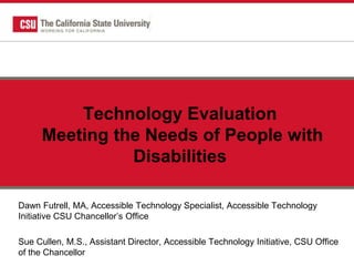 Technology Evaluation
Meeting the Needs of People with
Disabilities
Dawn Futrell, MA, Accessible Technology Specialist, Accessible Technology
Initiative CSU Chancellor’s Office
Sue Cullen, M.S., Assistant Director, Accessible Technology Initiative, CSU Office
of the Chancellor
 