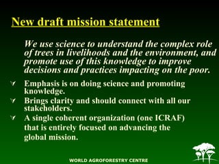 New draft mission statement <ul><li>We use science to understand the complex role of trees in livelihoods and the environm...
