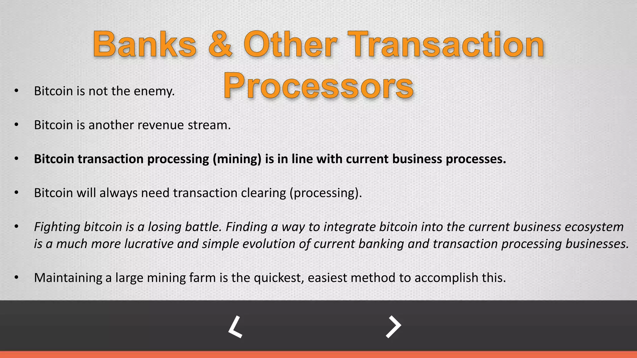 • Bitcoin is not the enemy.
• Bitcoin is another revenue stream.
• Bitcoin transaction processing (mining) is in line with current business processes.
• Bitcoin will always need transaction clearing (processing).
• Fighting bitcoin is a losing battle. Finding a way to integrate bitcoin into the current business ecosystem
is a much more lucrative and simple evolution of current banking and transaction processing businesses.
• Maintaining a large mining farm is the quickest, easiest method to accomplish this.
 