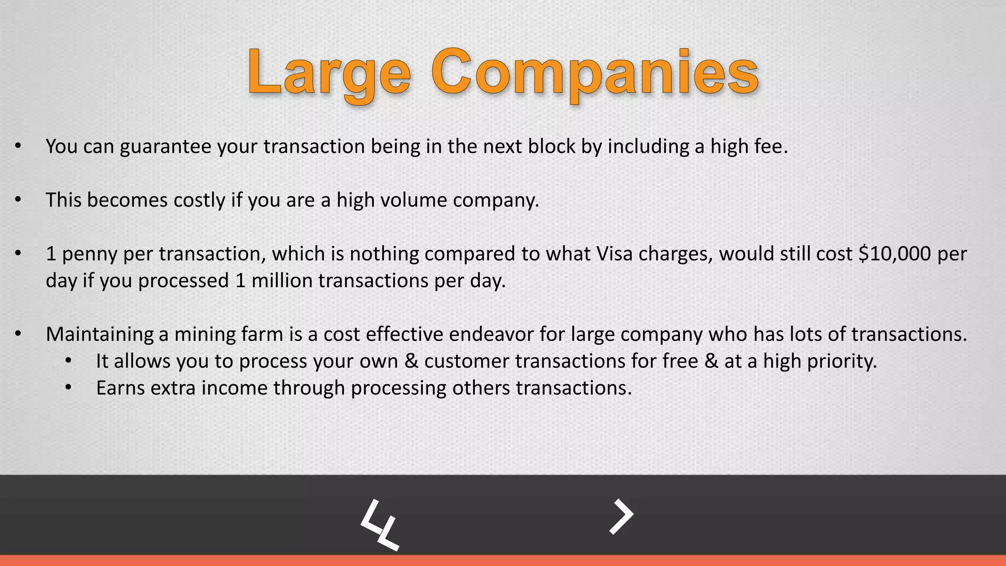 • You can guarantee your transaction being in the next block by including a high fee.
• This becomes costly if you are a high volume company.
• 1 penny per transaction, which is nothing compared to what Visa charges, would still cost $10,000 per
day if you processed 1 million transactions per day.
• Maintaining a mining farm is a cost effective endeavor for large company who has lots of transactions.
• It allows you to process your own & customer transactions for free & at a high priority.
• Earns extra income through processing others transactions.
 