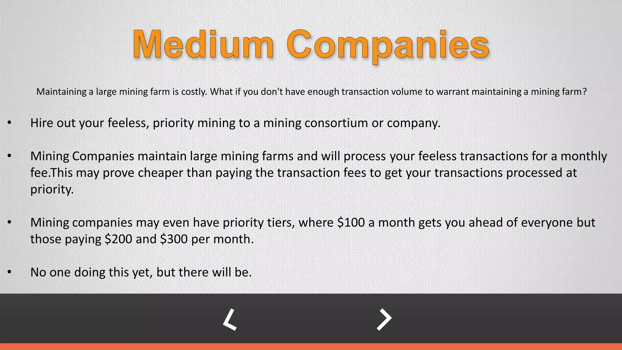Maintaining a large mining farm is costly. What if you don't have enough transaction volume to warrant maintaining a mining farm?
• Hire out your feeless, priority mining to a mining consortium or company.
• Mining Companies maintain large mining farms and will process your feeless transactions for a monthly
fee.This may prove cheaper than paying the transaction fees to get your transactions processed at
priority.
• Mining companies may even have priority tiers, where $100 a month gets you ahead of everyone but
those paying $200 and $300 per month.
• No one doing this yet, but there will be.
 