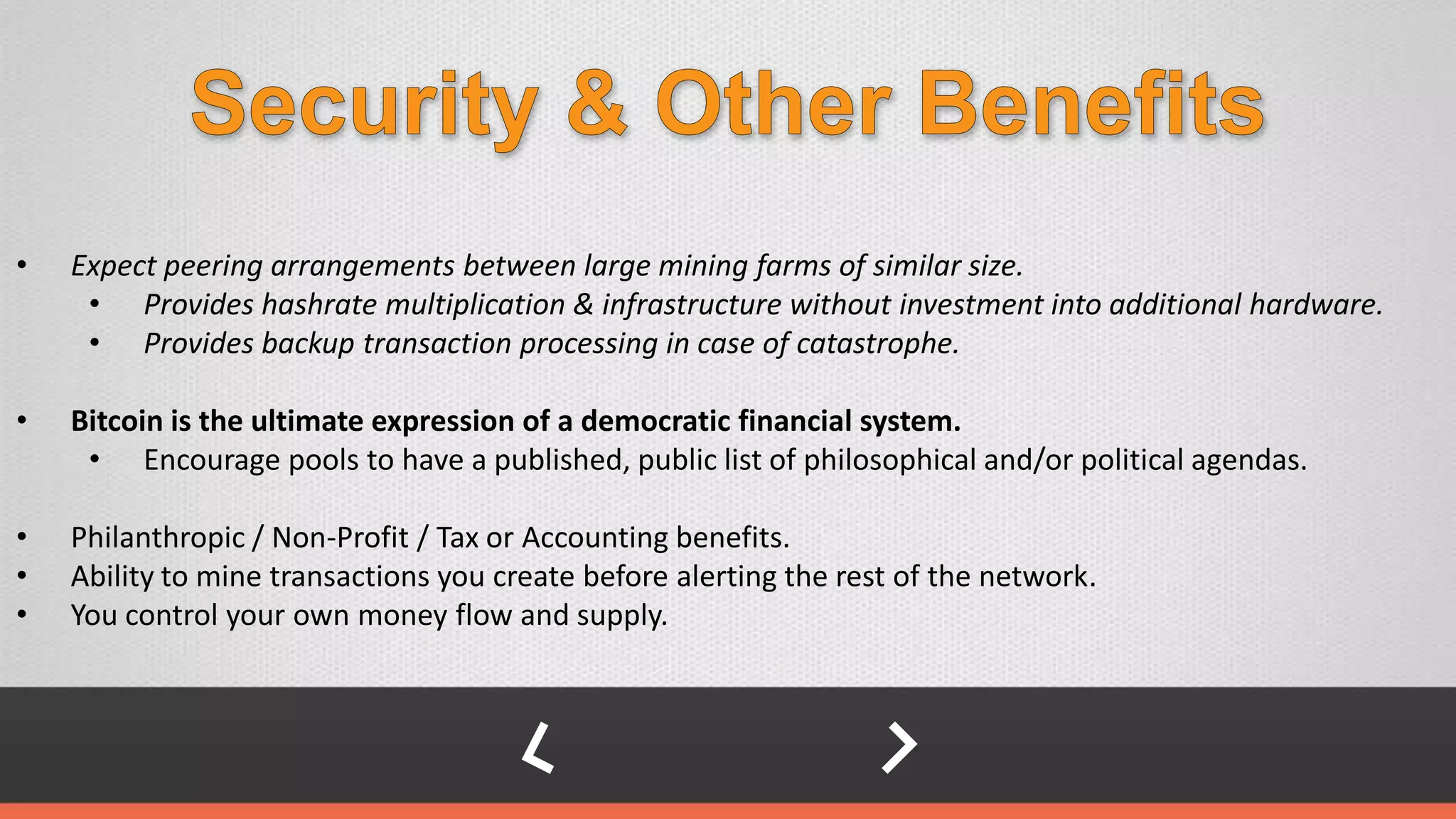 • Expect peering arrangements between large mining farms of similar size.
• Provides hashrate multiplication & infrastructure without investment into additional hardware.
• Provides backup transaction processing in case of catastrophe.
• Bitcoin is the ultimate expression of a democratic financial system.
• Encourage pools to have a published, public list of philosophical and/or political agendas.
• Philanthropic / Non-Profit / Tax or Accounting benefits.
• Ability to mine transactions you create before alerting the rest of the network.
• You control your own money flow and supply.
 