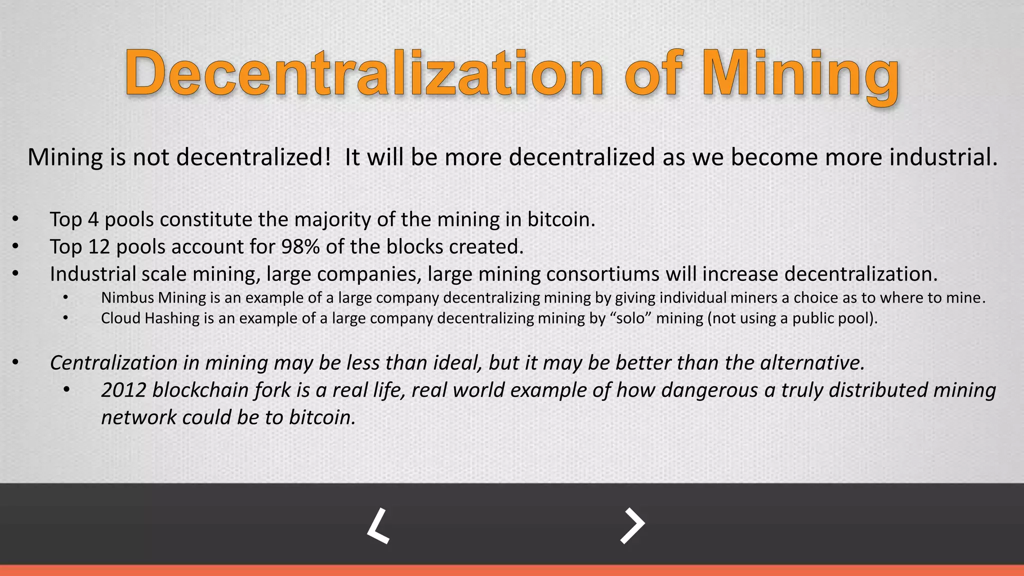 Mining is not decentralized! It will be more decentralized as we become more industrial.
• Top 4 pools constitute the majority of the mining in bitcoin.
• Top 12 pools account for 98% of the blocks created.
• Industrial scale mining, large companies, large mining consortiums will increase decentralization.
• Nimbus Mining is an example of a large company decentralizing mining by giving individual miners a choice as to where to mine.
• Cloud Hashing is an example of a large company decentralizing mining by “solo” mining (not using a public pool).
• Centralization in mining may be less than ideal, but it may be better than the alternative.
• 2012 blockchain fork is a real life, real world example of how dangerous a truly distributed mining
network could be to bitcoin.
 