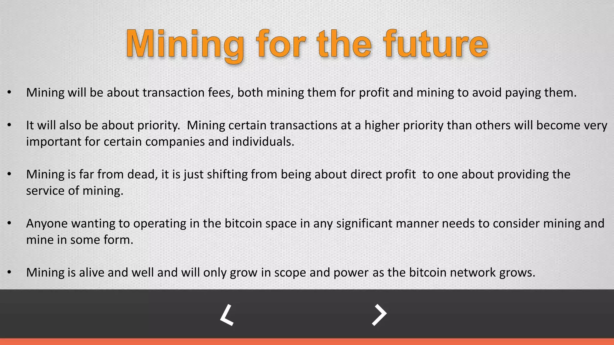 • Mining will be about transaction fees, both mining them for profit and mining to avoid paying them.
• It will also be about priority. Mining certain transactions at a higher priority than others will become very
important for certain companies and individuals.
• Mining is far from dead, it is just shifting from being about direct profit to one about providing the
service of mining.
• Anyone wanting to operating in the bitcoin space in any significant manner needs to consider mining and
mine in some form.
• Mining is alive and well and will only grow in scope and power as the bitcoin network grows.
 