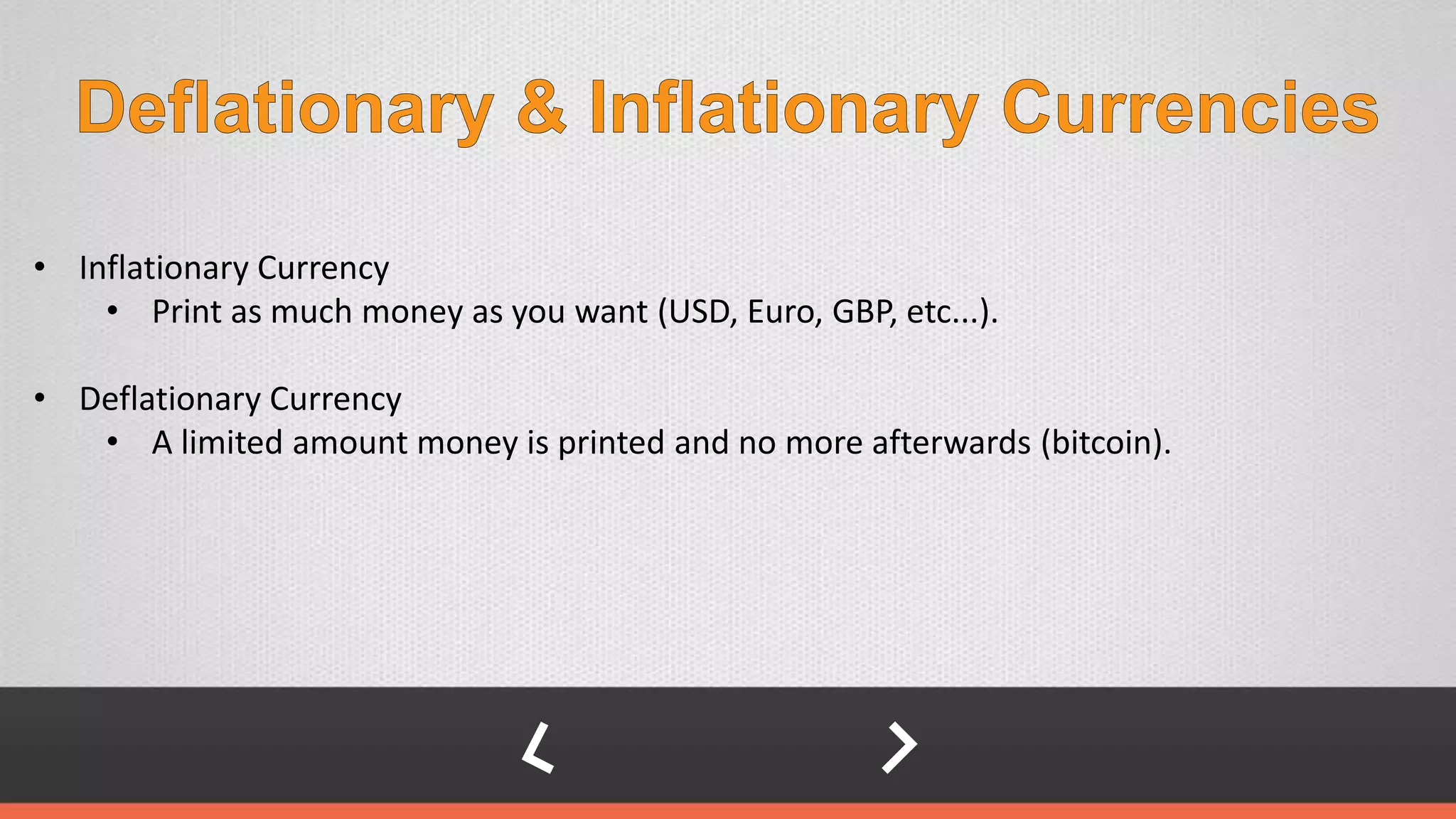 • Inflationary Currency
• Print as much money as you want (USD, Euro, GBP, etc...).
• Deflationary Currency
• A limited amount money is printed and no more afterwards (bitcoin).
 