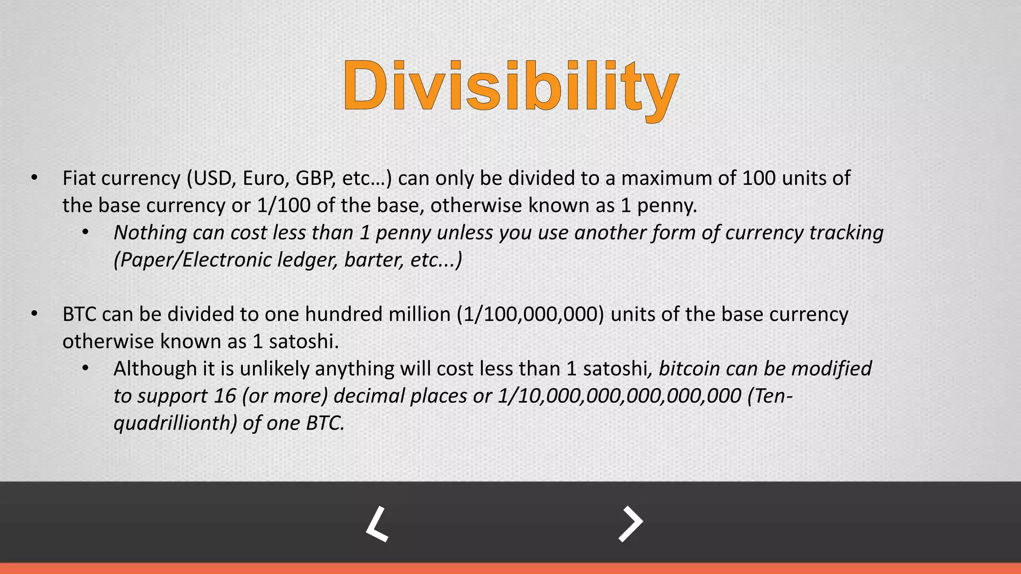 • Fiat currency (USD, Euro, GBP, etc…) can only be divided to a maximum of 100 units of
the base currency or 1/100 of the base, otherwise known as 1 penny.
• Nothing can cost less than 1 penny unless you use another form of currency tracking
(Paper/Electronic ledger, barter, etc...)
• BTC can be divided to one hundred million (1/100,000,000) units of the base currency
otherwise known as 1 satoshi.
• Although it is unlikely anything will cost less than 1 satoshi, bitcoin can be modified
to support 16 (or more) decimal places or 1/10,000,000,000,000,000 (Ten-
quadrillionth) of one BTC.
 