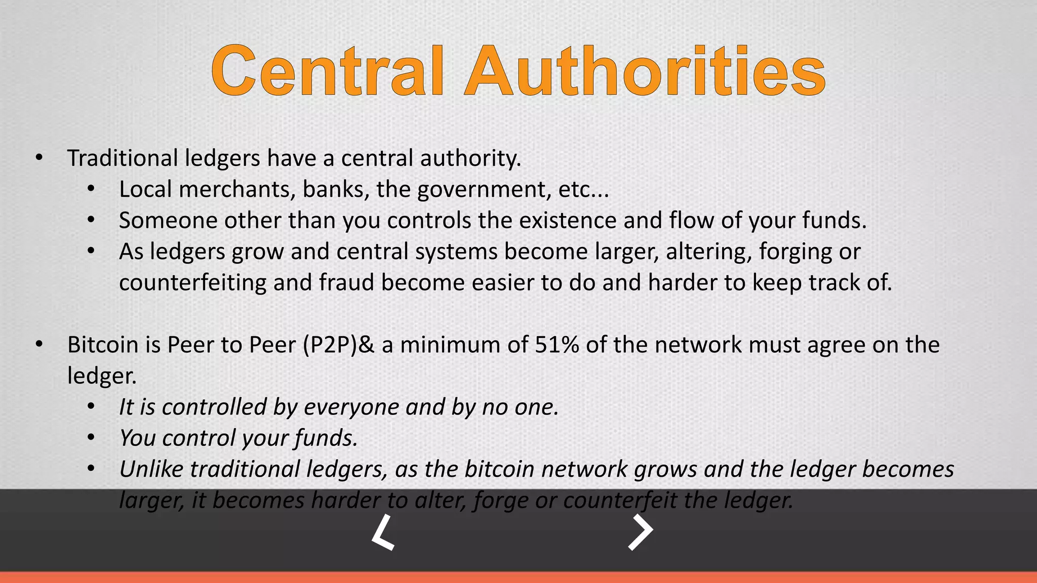 • Traditional ledgers have a central authority.
• Local merchants, banks, the government, etc...
• Someone other than you controls the existence and flow of your funds.
• As ledgers grow and central systems become larger, altering, forging or
counterfeiting and fraud become easier to do and harder to keep track of.
• Bitcoin is Peer to Peer (P2P)& a minimum of 51% of the network must agree on the
ledger.
• It is controlled by everyone and by no one.
• You control your funds.
• Unlike traditional ledgers, as the bitcoin network grows and the ledger becomes
larger, it becomes harder to alter, forge or counterfeit the ledger.
 