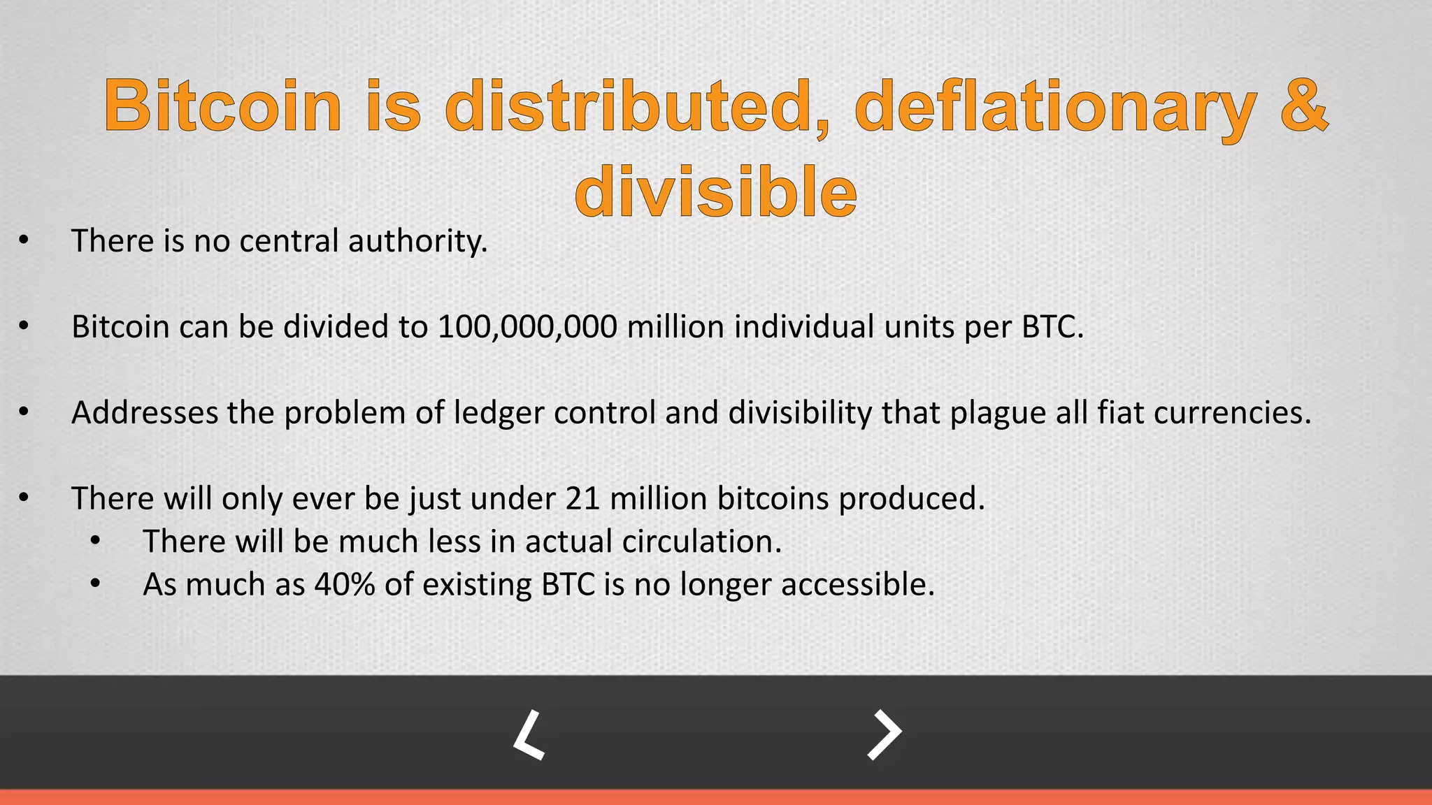 • There is no central authority.
• Bitcoin can be divided to 100,000,000 million individual units per BTC.
• Addresses the problem of ledger control and divisibility that plague all fiat currencies.
• There will only ever be just under 21 million bitcoins produced.
• There will be much less in actual circulation.
• As much as 40% of existing BTC is no longer accessible.
 