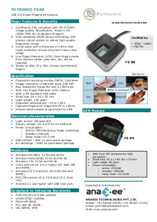 FUTRONIC FS88
USB 2.0 Single Fingerprint Scanner

Major Features & Benefits                                                www.futronic-tech.com
1. Certified by FBI, compliant with PIV-071006
   Image Quality Specification, listed in US
   (GSA) FIPS 201 Evaluation Program
2. Uses advanced CMOS sensor technology and                                             Certified by:
   precise optical system to deliver high quality
   fingerprint image.                                                                      STQC - UIDAI
3. Crown glass with a thickness of 14mm that                                               FBI PIV
   resist scratches, ensure long term heavy duty
   usage
4. Live Finger Detection (LFD), Fake fingers made
   from silicone rubber, play-doh, etc, will be
   rejected                                                                        FS 88
5. Works on Wet, Dry, Oily, Greasy and Mehendi
   fingers
                                                                                         Works on
Specification
•   Fingerprint scanning window,FAP20, 16x24mm
•   Image resolution is 480x320 pixel, 500 DPI
•   Raw fingerprint image file size is 150K byte
•   With Live Finger Detection (LFD) feature
•   With a 2M standard USB cable
•   Small size, 66 x 66 x 29 mm
•   Light weight, 150 gram
•   Operation temperature: -10 to +55 C
•   Captures fingerprint image into PC in 100ms
•   Unique serial number programmed to USB          OEM Module
Electrical characteristics
•   Light source: Infrared LED
•   Supply voltage: DC 4.5-5.5V via USB port
•   Power consumption:
        o Active<700mW(during finger scanning),
        o Standby<200mW,
        o Sleep mode<12.5 mW                                                      FS 89
•   ESD contact – 8KV no permanent damage
•   Air discharge - 16KV no permanent damage

Platforms
•   Windows XP/2003, 32 bit and 64 bit.               •   With 5 pin JST connector for USB
                                                          connection
•   Windows Vista/2008, 32 bit and 64 bit.
                                                      •   Small size, 55 (L) x 45 (W) x 20 mm
•   Windows 7/8, 32 bit and 64 bit.                   •   Light weight, 80 gram
•   Linux with kernel 2.4 or higher (for both x86     •   Power consumption:
    and ARM9)                                                 o active <700mW
•   Windows CE 5.0 and 6.0 (for both x86 and                  o standby <200mW
    ARM9)                                                     o sleep mode <12.5mW
•   MAC OS(version 10.5, 10.6 and 10.7, Intel
    CPU)
•   Android 3.1 and higher with USB Host port.
                                                     Imported & Distributed by
Compliant to following Standards
•   FIPS 201/PIV 071006 certified
•   UIDAI-STQC Certified                             ANAXEE TECHNOLOGIES PVT. LTD.
•   Microsoft WHQL                                   Mobile: +91-96300 20005, +91-96300 12125,
•   FCC and CE, RoHS                                 Email: govind@anaxeetech.com
•   IEC 60950, IP54                                  Web: www.anaxee.com
 