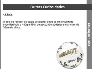 Outras Curiosidades A Bola: A bola do Futebol de Salão deverá ter entre 58 cm e 62cm de circunferência e 400g a 450g de peso, não podendo saltar mais de 35cm de altura.  Educação Física 