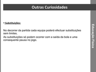 Outras Curiosidades Substituições: No decorrer da partida cada equipa poderá efectuar substituições sem limites. As substituições só podem ocorrer com a saída da bola e uma consequente pausa no jogo. Educação Física 