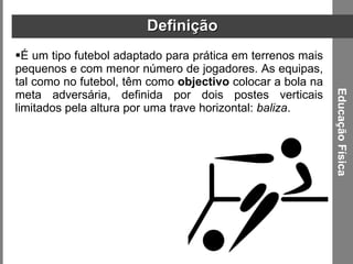 Definição É um tipo futebol adaptado para prática em terrenos mais pequenos e com menor número de jogadores. As equipas, tal como no futebol, têm como  objectivo  colocar a bola na meta adversária, definida por dois postes verticais limitados pela altura por uma trave horizontal:  baliza . Educação Física 