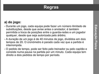 Regras do jogo:  - Durante um jogo, cada equipa pode fazer um número ilimitado de substituições, desde que avise antes o anotador; é também permitida a troca de posições entre o guarda-redes e um jogador qualquer, desde que seja autorizada pelo árbitro;  - A duração de um jogo é de 40 minutos de jogo, divididos em dois tempos de 20. O cronómetro é parado cada vez que a partida é interrompida. - O pedido de tempo, pode ser feito pelo treinador ou pelo capitão e consiste numa pausa na partida por um minuto. Cada equipa tem direito a dois pedidos de tempo por período. Educação Física 