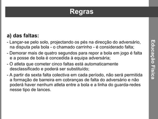 Regras das faltas:  - Lançar-se pelo solo, projectando os pés na direcção do adversário, na disputa pela bola - o chamado carrinho - é considerado falta;  - Demorar mais de quatro segundos para repor a bola em jogo é falta e a posse de bola é concedida à equipa adversária;  - O atleta que cometer cinco faltas está automaticamente desclassificado e poderá ser substituído;  - A partir da sexta falta colectiva em cada período, não será permitida a formação de barreira em cobranças de falta do adversário e não poderá haver nenhum atleta entre a bola e a linha do guarda-redes nesse tipo de lances. Educação Física 