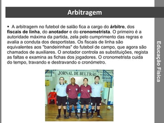 Arbitragem A arbitragem no futebol de salão fica a cargo do  árbitro , dos  fiscais de linha , do  anotador  e do  cronometrista . O primeiro é a autoridade máxima da partida, zela pelo cumprimento das regras e avalia a conduta dos desportistas. Os fiscais de linha são equivalentes aos "bandeirinhas" do futebol de campo, que agora são chamados de auxiliares. O anotador controla as substituições, regista as faltas e examina as fichas dos jogadores. O cronometrista cuida do tempo, travando e destravando o cronómetro. Educação Física 