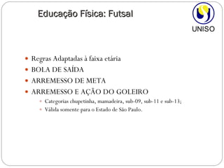 Regras Adaptadas à faixa etária BOLA DE SAÍDA ARREMESSO DE META  ARREMESSO E AÇÃO DO GOLEIRO Categorias chupetinha, mamadeira, sub-09, sub-11 e sub-13; Válida somente para o Estado de São Paulo. Educação Física: Futsal 