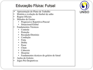 Educação Física: Futsal Apresentação do Plano de Trabalho  História e evolução do futebol de salão Regras Oficiais Métodos de Ensino Progressivo Repetitivo/Parcial Situacional/Global Fundamentos Técnicos Controle Proteção Recepção/Domínio Condução Finta Drible Passe Chute Cabeceio Desarme Fundamentos técnicos do goleiro de futsal Ações do Goleiro Jogos Pré-Desportivos 