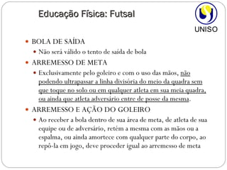 BOLA DE SAÍDA Não será válido o tento de saída de bola ARREMESSO DE META  Exclusivamente pelo goleiro e com o uso das mãos,  não podendo ultrapassar a linha divisória do meio da quadra sem que toque no solo ou em qualquer atleta em sua meia quadra, ou ainda que atleta adversário entre de posse da mesma . ARREMESSO E AÇÃO DO GOLEIRO Ao receber a bola dentro de sua área de meta, de atleta de sua equipe ou de adversário, retém a mesma com as mãos ou a espalma, ou ainda amortece com qualquer parte do corpo, ao repô-la em jogo, deve proceder igual ao arremesso de meta Educação Física: Futsal 