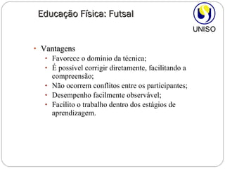 Vantagens Favorece o domínio da técnica; É possível corrigir diretamente, facilitando a compreensão; Não ocorrem conflitos entre os participantes; Desempenho facilmente observável; Facilito o trabalho dentro dos estágios de aprendizagem. Educação Física: Futsal 