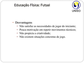 Desvantagens Não satisfaz as necessidades de jogar do iniciante; Pouca motivação em repetir movimentos técnicos; Não propicia a criatividade; Não existem situações concretas de jogo. Educação Física: Futsal 