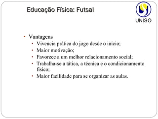 Vantagens Vivencia prática do jogo desde o início; Maior motivação; Favorece a um melhor relacionamento social; Trabalha-se a tática, a técnica e o condicionamento físico; Maior facilidade para se organizar as aulas. Educação Física: Futsal 
