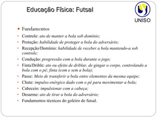 Fundamentos Controle:  ato de manter a bola sob domínio; Proteção:  habilidade de proteger a bola do adversário; Recepção/Domínio:  habilidade de receber a bola mantendo-a sob controle; Condução:  progressão com a bola durante o jogo;   Finta/Drible:  ato ou efeito de driblar, de gingar o corpo, controlando a bola com o pé; finta (com e sem a bola); Passe:  Meio de transferir a bola entre elementos da mesma equipe; Chute:  impulso enérgico dado com o pé para movimentar a bola; Cabeceio:  impulsionar com a cabeça; Desarme:  ato de tirar a bola do adversário; Fundamentos técnicos do goleiro de futsal. Educação Física: Futsal 