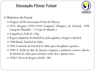 Histórico do Futsal Origem ACM (Associação Crista de Moços) 1933 Uruguai (1924/1928 Campeão Olímpico de Futebol, 1930 Campeão Mundial – 1ª Copa de Mundo.) 6 jogadores, bola de 1 Kg. Regras adaptadas do handebol, pólo aquático, hóquei e futebol. 1940 Brasil, Futebol de Salão. 1942 Comissão de Futebol de Salão para disciplinar a prática. 1949 A ACM do Rio de Janeiro organiza o primeiro torneio aberto de futebol de salão para meninos entre dez e quinze anos. 1950 1º livro de Regras (ACM - SP) Educação Física: Futsal 