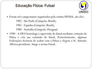 Foram três campeonatos organizados pela extinta FIFUSA, são eles:  1982 - São Paulo (Campeão: Brasil); 1985 - Espanha (Campeão: Brasil);  1988 - Austrália (Campeão: Paraguai)  1990 - A FIFA homologa a supervisão do futsal mediante extinção da Fifusa e cria sua comissão de futsal. Posteriormente, algumas Federações desistem de acabar com a Fifusa e elegem o Sr. Antonio Alberca presidente. Surge o termo Futsal. Educação Física: Futsal 