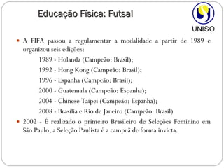 A FIFA passou a regulamentar a modalidade a partir de 1989 e organizou seis edições:  1989 - Holanda (Campeão: Brasil); 1992 - Hong Kong (Campeão: Brasil);  1996 - Espanha (Campeão: Brasil);  2000 - Guatemala (Campeão: Espanha);  2004 - Chinese Taipei (Campeão: Espanha); 2008 - Brasília e Rio de Janeiro (Campeão: Brasil) 2002 - É realizado o primeiro Brasileiro de Seleções Feminino em São Paulo, a Seleção Paulista é a campeã de forma invicta. Educação Física: Futsal 